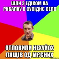 шли з едіком на рибалку в сусіднє село отловили нехуйох лящів од мєсних