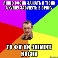 якщо соски зажать в тіски а хуяку засунуть в сраку то фіг ви знімете носки