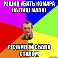 решив убить комара на лиці малої розбив їй єбало стулом