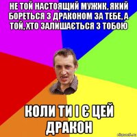 не той настоящий мужик, який бореться з драконом за тебе, а той, хто залишається з тобою коли ти і є цей дракон