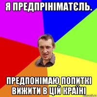 я предпрініматєль. предпонімаю попиткі вижити в цій країні