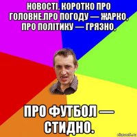 новості. коротко про головне.про погоду — жарко, про політику — грязно, про футбол — стидно.