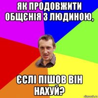 як продовжити общєнія з людиною, єслі пішов він нахуй?