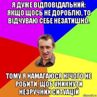 я дуже відповідальний: якщо щось не дороблю, то відчуваю себе незатишно. тому я намагаюся нічого не робити, щоб уникнути незручних ситуацій