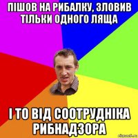 пішов на рибалку, зловив тільки одного ляща і то від соотрудніка рибнадзора