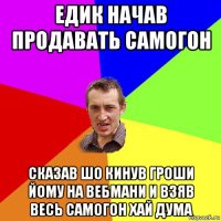 едик начав продавать самогон сказав шо кинув гроши йому на вебмани и взяв весь самогон хай дума