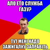 ало ето служба газу? тут мені надо зажигалку заправіть