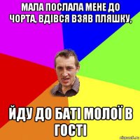 мала послала мене до чорта, вдівся взяв пляшку, йду до баті молої в гості