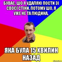 буває, шо я удаляю пости зі своєї стіни, потому шо, я уже не та людина, яка була 15 хвилин назад