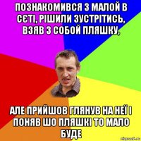 познакомився з малой в сєті, рішили зустрітись, взяв з собой пляшку, але прийшов глянув на неї і поняв шо пляшкі то мало буде