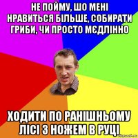 не пойму, шо мені нравиться більше, собирати гриби, чи просто мєдлінно ходити по ранішньому лісі з ножем в руці