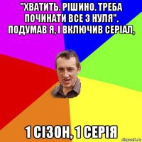 "хватить. рішино. треба починати все з нуля". подумав я, і включив серіал, 1 сізон, 1 серія