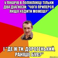 у лікарів в поліклініці тільки два діагнози: "чого приперся, якщо ходити можеш?" і "де ж ти, дорогенький, раніше був?"