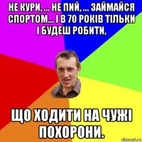 не кури, ... не пий, ... займайся спортом... і в 70 років тільки і будеш робити, що ходити на чужі похорони.