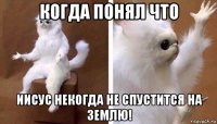 когда понял что иисус некогда не спустится на землю!