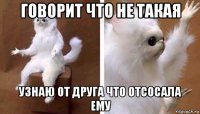 говорит что не такая узнаю от друга что отсосала ему