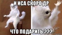 и иса скоро др что подарить ???