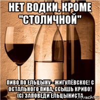 нет водки, кроме "столичной" пиво по ельцыну - жигулёвское! с остального пива, ссышь криво! (c) заповеди ельцыниста