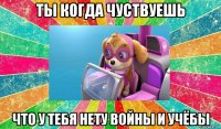 ты когда чуствуешь что у тебя нету войны и учёбы