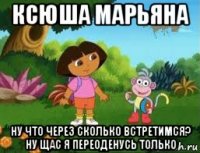 ксюша марьяна ну что через сколько встретимся? ну щас я переоденусь только