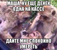 маша, ну ещё денёк одна на кассе дайте мне спокойно умереть