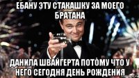 ебану эту стакашку за моего братана данила швайгерта потому что у него сегодня день рождения