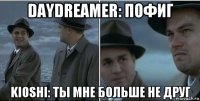 daydreamer: пофиг kioshi: ты мне больше не друг