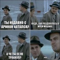 Ты недавно с Ариной катался? ну да...она раздевалась в моей машине а че ты ее не трахнул? ...