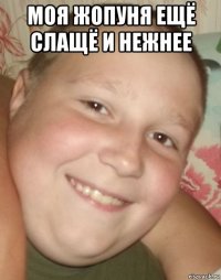 моя жопуня ещё слащё и нежнее 
