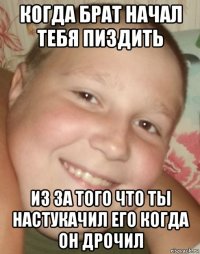 когда брат начал тебя пиздить из за того что ты настукачил его когда он дрочил