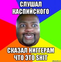 слушал каспийского сказал ниггерам что это shit