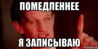 помедленнее я записываю