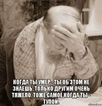  когда ты умер - ты об этом не знаешь. только другим очень тяжело. тоже самое когда ты - тупой.