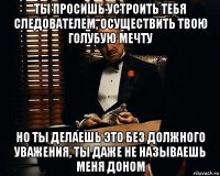 ты просишь устроить тебя следователем, осуществить твою голубую мечту но ты делаешь это без должного уважения, ты даже не называешь меня доном