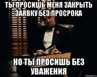 ты просишь меня закрыть заявку без просрока но ты просишь без уважения