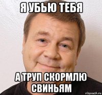 я убью тебя а труп скормлю свиньям