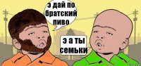 э дай по братский пиво э а ты семьки