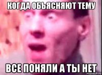 когда обьясняют тему все поняли а ты нет