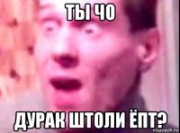 ты чо дурак штоли ёпт?