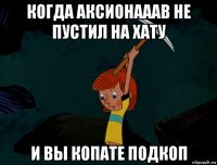 когда аксионааав не пустил на хату и вы копате подкоп