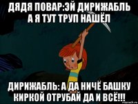 дядя повар:эй дирижабль а я тут труп нашёл дирижабль: а да ничё башку киркой отрубай да и всё!!!