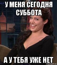 у меня сегодня суббота а у тебя уже нет