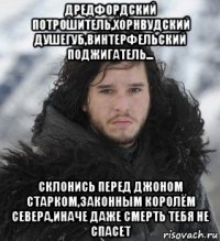 дредфордский потрошитель,хорнвудский душегуб,винтерфельский поджигатель... склонись перед джоном старком,законным королём севера,иначе даже смерть тебя не спасет