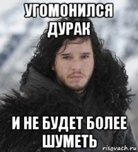 угомонился дурак и не будет более шуметь