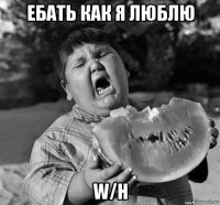 ебать как я люблю w/h