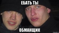 ебать ты обманщик