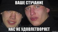 ваше стучание нас не удовлетворяет