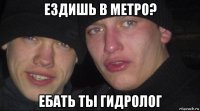 ездишь в метро? ебать ты гидролог