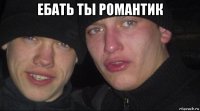 ебать ты романтик 