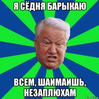 я сёдня барыкаю всем, шаимаишь, незаплюхам
